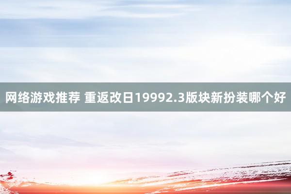 网络游戏推荐 重返改日19992.3版块新扮装哪个好