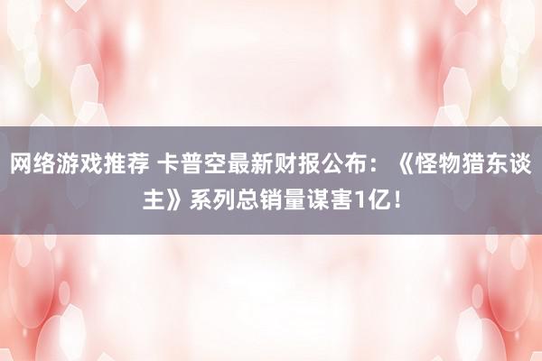 网络游戏推荐 卡普空最新财报公布：《怪物猎东谈主》系列总销量谋害1亿！