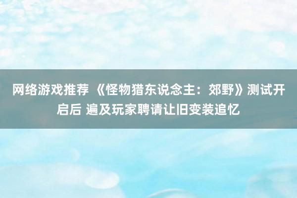 网络游戏推荐 《怪物猎东说念主：郊野》测试开启后 遍及玩家聘请让旧变装追忆