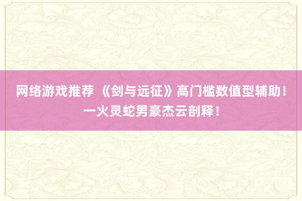 网络游戏推荐 《剑与远征》高门槛数值型辅助！一火灵蛇男豪杰云剖释！