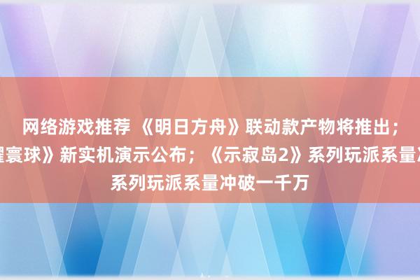 网络游戏推荐 《明日方舟》联动款产物将推出；《王者荣耀寰球》新实机演示公布；《示寂岛2》系列玩派系量冲破一千万