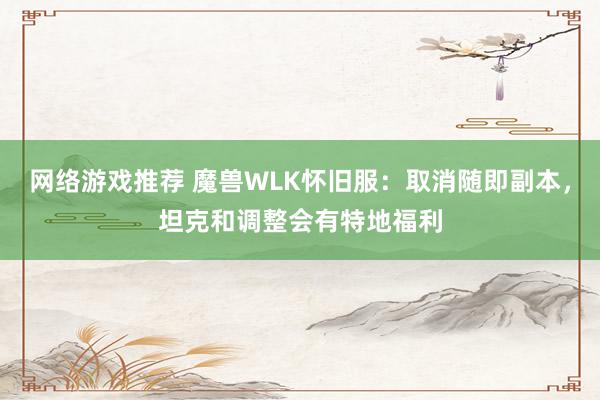 网络游戏推荐 魔兽WLK怀旧服：取消随即副本，坦克和调整会有特地福利