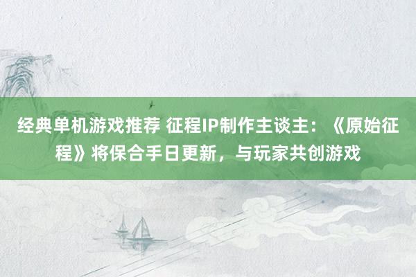 经典单机游戏推荐 征程IP制作主谈主：《原始征程》将保合手日更新，与玩家共创游戏