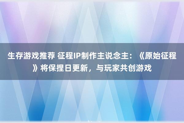 生存游戏推荐 征程IP制作主说念主：《原始征程》将保捏日更新，与玩家共创游戏