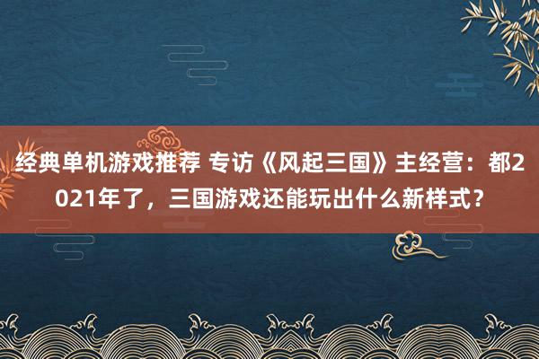 经典单机游戏推荐 专访《风起三国》主经营：都2021年了，三国游戏还能玩出什么新样式？