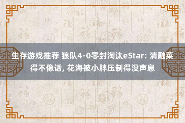 生存游戏推荐 狼队4-0零封淘汰eStar: 清融菜得不像话, 花海被小胖压制得没声息