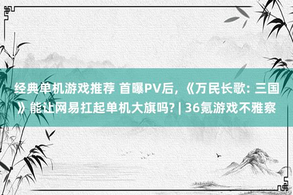 经典单机游戏推荐 首曝PV后, 《万民长歌: 三国》能让网易扛起单机大旗吗? | 36氪游戏不雅察