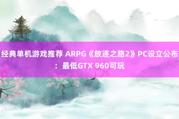 经典单机游戏推荐 ARPG《放逐之路2》PC设立公布：最低GTX 960可玩