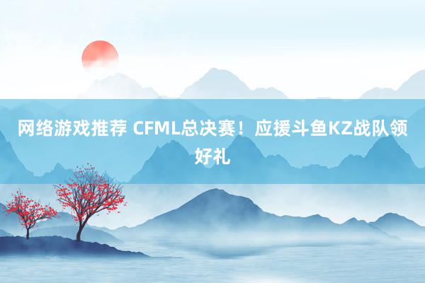 网络游戏推荐 CFML总决赛！应援斗鱼KZ战队领好礼