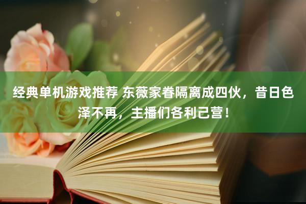 经典单机游戏推荐 东薇家眷隔离成四伙，昔日色泽不再，主播们各利己营！