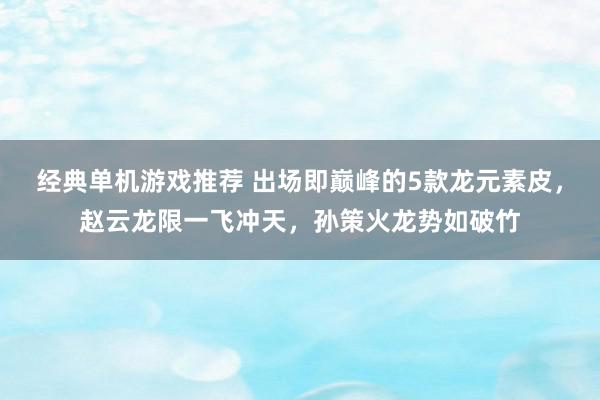 经典单机游戏推荐 出场即巅峰的5款龙元素皮，赵云龙限一飞冲天，孙策火龙势如破竹