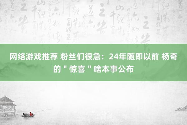 网络游戏推荐 粉丝们很急：24年随即以前 杨奇的＂惊喜＂啥本事公布