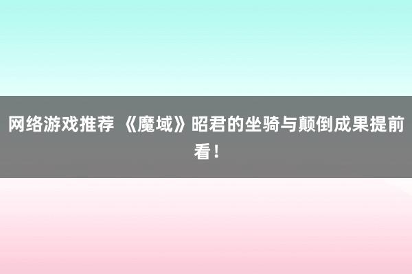 网络游戏推荐 《魔域》昭君的坐骑与颠倒成果提前看！