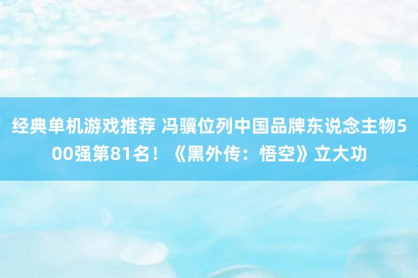 经典单机游戏推荐 冯骥位列中国品牌东说念主物500强第81名！《黑外传：悟空》立大功