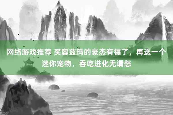 网络游戏推荐 买奥兹玛的豪杰有福了，再送一个迷你宠物，吞吃进化无谓愁