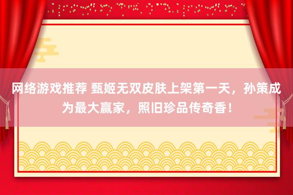 网络游戏推荐 甄姬无双皮肤上架第一天，孙策成为最大赢家，照旧珍品传奇香！