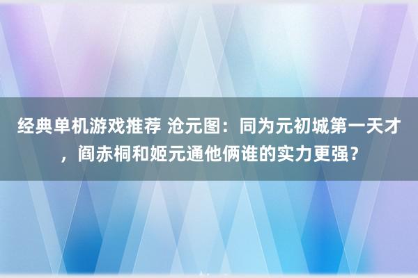 经典单机游戏推荐 沧元图：同为元初城第一天才，阎赤桐和姬元通他俩谁的实力更强？