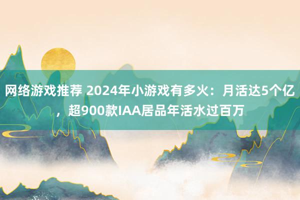 网络游戏推荐 2024年小游戏有多火：月活达5个亿，超900款IAA居品年活水过百万