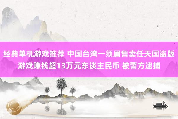 经典单机游戏推荐 中国台湾一须眉售卖任天国盗版游戏赚钱超13万元东谈主民币 被警方逮捕