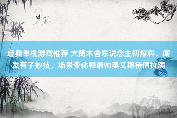 经典单机游戏推荐 大筒木舍东说念主初爆料，阐发有子妙技，场景变化和最帅奥义期待值拉满