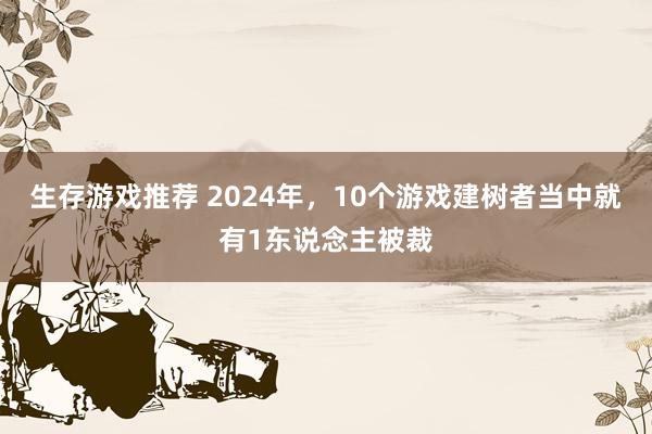 生存游戏推荐 2024年，10个游戏建树者当中就有1东说念主被裁