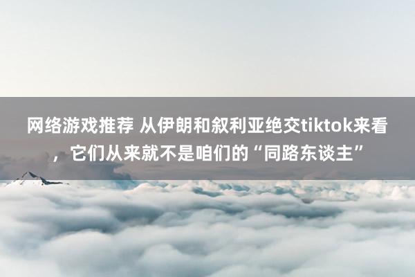 网络游戏推荐 从伊朗和叙利亚绝交tiktok来看，它们从来就不是咱们的“同路东谈主”