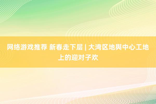 网络游戏推荐 新春走下层 | 大湾区地舆中心工地上的迎对子欢