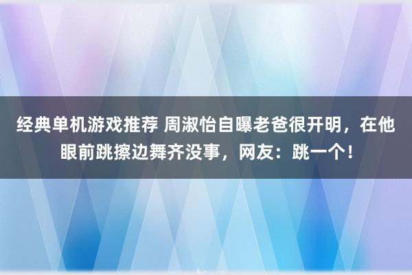 经典单机游戏推荐 周淑怡自曝老爸很开明，在他眼前跳擦边舞齐没事，网友：跳一个！