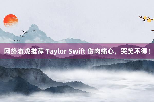 网络游戏推荐 Taylor Swift 伤肉痛心，哭笑不得！