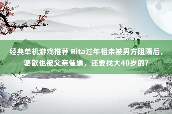 经典单机游戏推荐 Rita过年相亲被男方阻隔后，骆歆也被父亲催婚，还要找大40岁的?