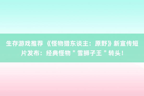 生存游戏推荐 《怪物猎东谈主：原野》新宣传短片发布：经典怪物＂雪狮子王＂转头！