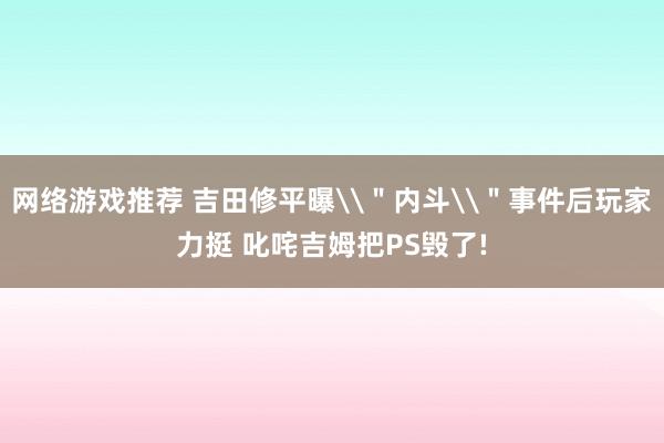 网络游戏推荐 吉田修平曝\＂内斗\＂事件后玩家力挺 叱咤吉姆把PS毁了!