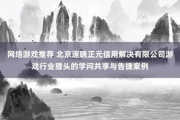 网络游戏推荐 北京邃晓正元信用解决有限公司游戏行业猎头的学问共享与告捷案例