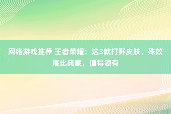 网络游戏推荐 王者荣耀：这3款打野皮肤，殊效堪比典藏，值得领有