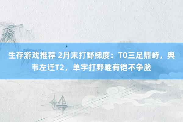 生存游戏推荐 2月末打野梯度：T0三足鼎峙，典韦左迁T2，单字打野唯有铠不争脸