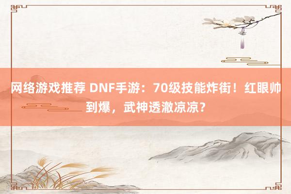 网络游戏推荐 DNF手游：70级技能炸街！红眼帅到爆，武神透澈凉凉？