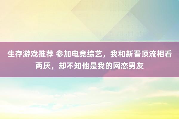 生存游戏推荐 参加电竞综艺，我和新晋顶流相看两厌，却不知他是我的网恋男友