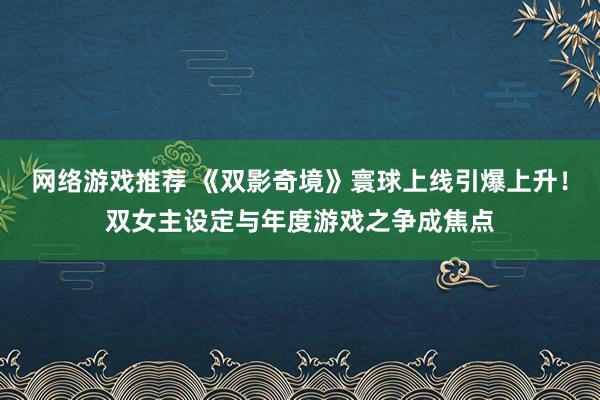 网络游戏推荐 《双影奇境》寰球上线引爆上升！双女主设定与年度游戏之争成焦点