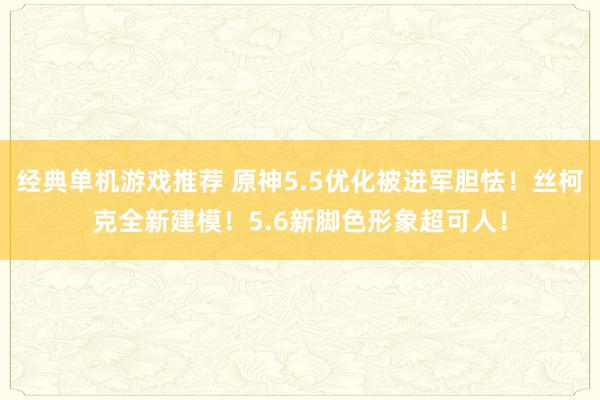 经典单机游戏推荐 原神5.5优化被进军胆怯！丝柯克全新建模！5.6新脚色形象超可人！