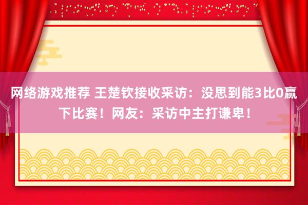 网络游戏推荐 王楚钦接收采访：没思到能3比0赢下比赛！网友：采访中主打谦卑！