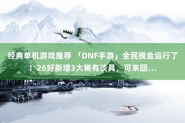 经典单机游戏推荐 「DNF手游」全民摸金运行了！26好新增3大稀有谈具，可来回…