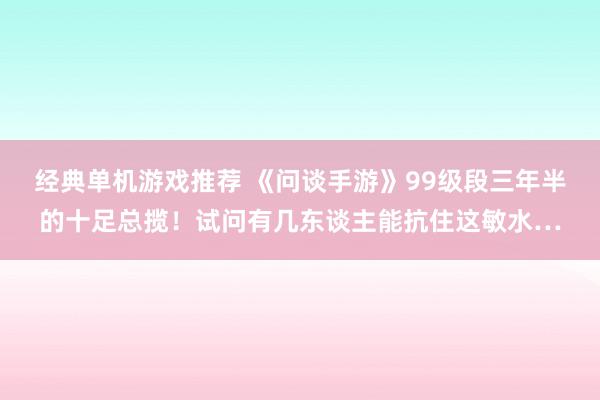 经典单机游戏推荐 《问谈手游》99级段三年半的十足总揽！试问有几东谈主能抗住这敏水…